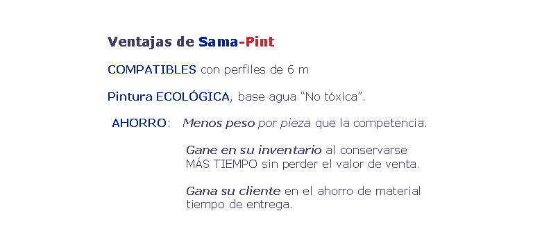 Cuadro de texto: 				Ventajas de Sama-Pint    				COMPATIBLES con perfiles de 6 m    				Pintura ECOL�GICA, base agua �No t�xica�.       				 AHORRO:   Menos peso por pieza que la competencia.                      		  					Gane en su inventario al conservarse                       				M�S TIEMPO sin perder el valor de venta.                      			  				Gana su cliente en el ahorro de material                      				tiempo de entrega.